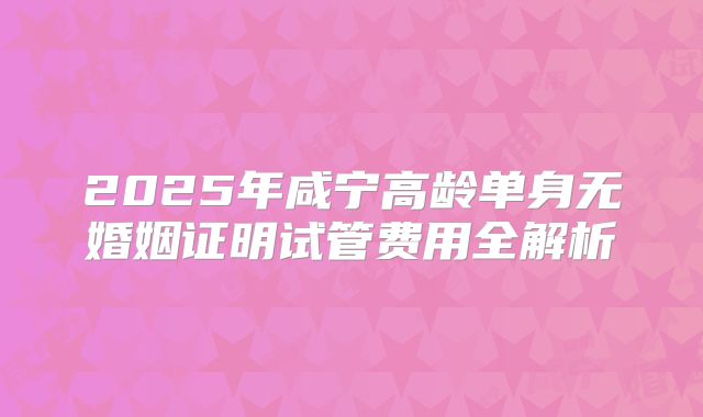 2025年咸宁高龄单身无婚姻证明试管费用全解析