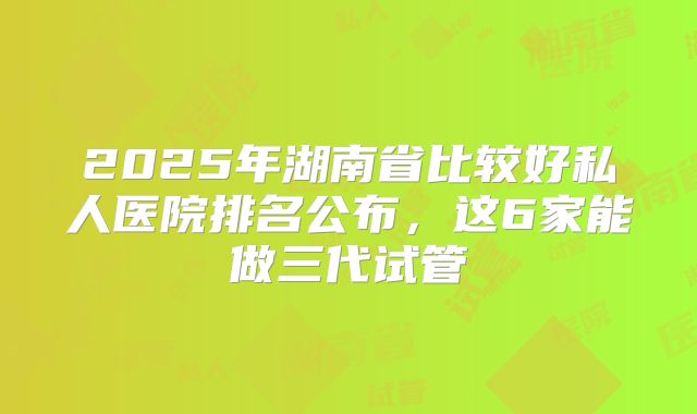2025年湖南省比较好私人医院排名公布,这6家能做三代试管