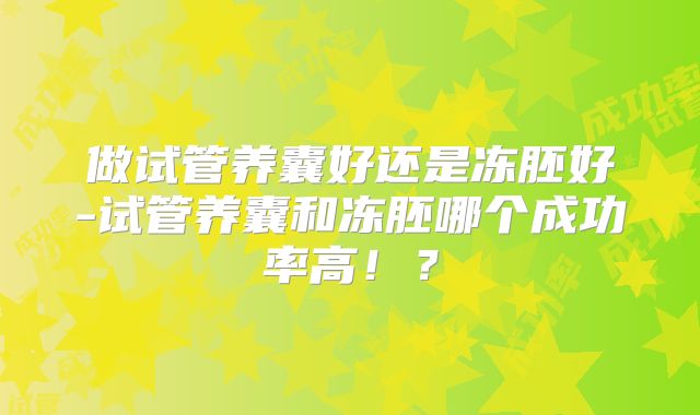 做试管养囊好还是冻胚好-试管养囊和冻胚哪个成功率高！？