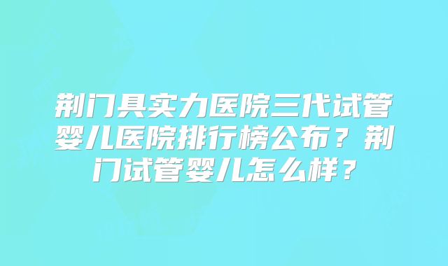 荆门具实力医院三代试管婴儿医院排行榜公布?荆门试管婴儿怎么样?