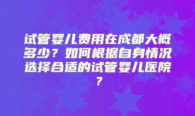 试管婴儿费用在成都大概多少？如何根据自身情况选择合适的试管婴儿医院？
