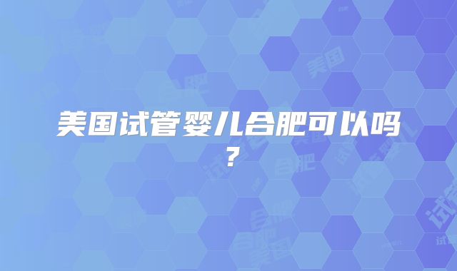 美国试管婴儿合肥可以吗？