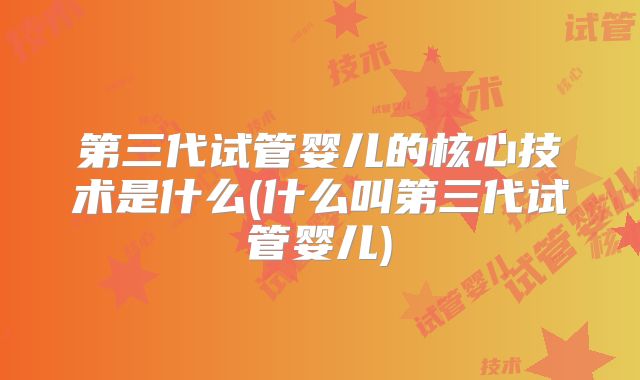 第三代试管婴儿的核心技术是什么(什么叫第三代试管婴儿)