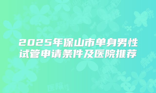 2025年保山市单身男性试管申请条件及医院推荐