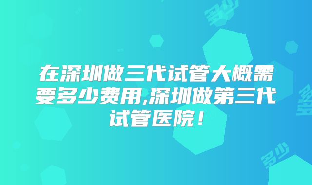 在深圳做三代试管大概需要多少费用,深圳做第三代试管医院!