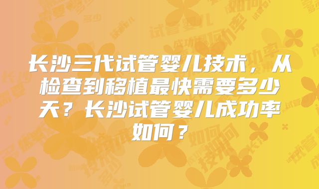 长沙三代试管婴儿技术,从检查到移植最快需要多少天?长沙试管婴儿成功率如何?