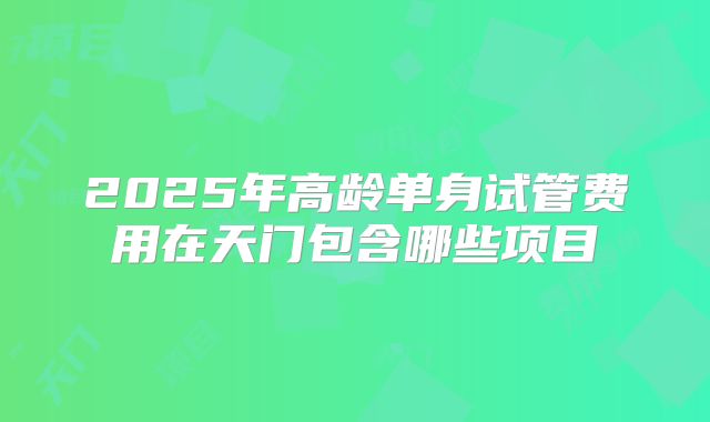 2025年高龄单身试管费用在天门包含哪些项目