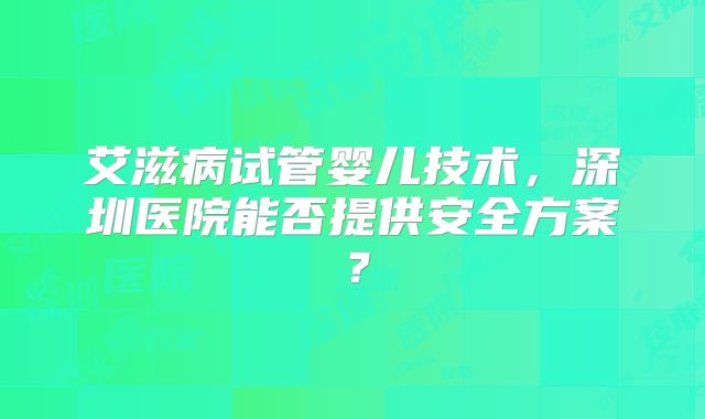 艾滋病试管婴儿技术,深圳医院能否提供安全方案?