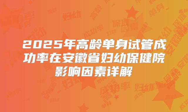 2025年高龄单身试管成功率在安徽省妇幼保健院影响因素详解