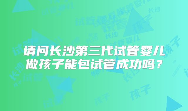 请问长沙第三代试管婴儿做孩子能包试管成功吗？