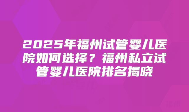 2025年福州试管婴儿医院如何选择?福州私立试管婴儿医院排名揭晓