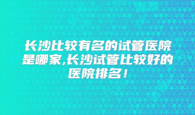 长沙比较有名的试管医院是哪家,长沙试管比较好的医院排名!