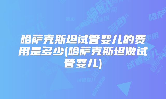 哈萨克斯坦试管婴儿的费用是多少(哈萨克斯坦做试管婴儿)
