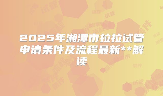 2025年湘潭市拉拉试管申请条件及流程最新**解读