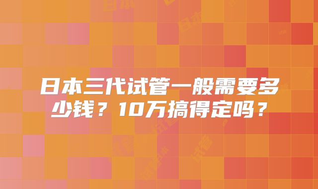 日本三代试管一般需要多少钱？10万搞得定吗？