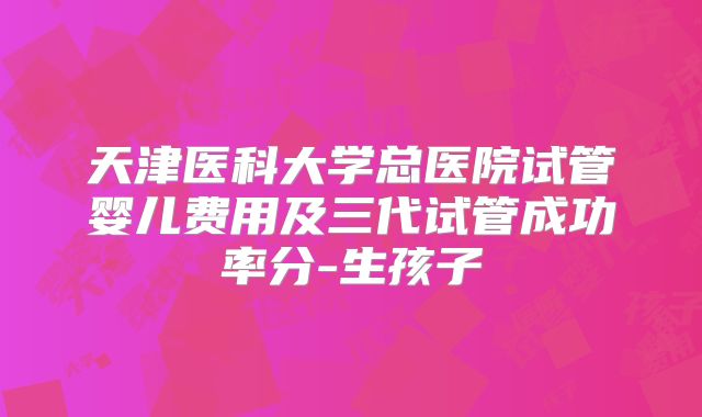 天津医科大学总医院试管婴儿费用及三代试管成功率分-生孩子