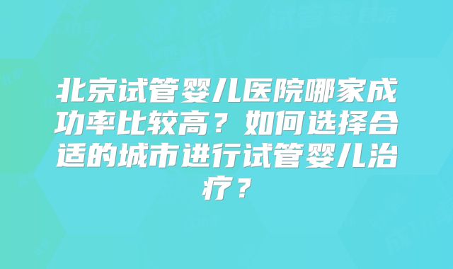 北京试管婴儿医院哪家成功率比较高？如何选择合适的城市进行试管婴儿治疗？
