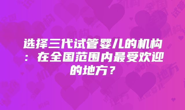 选择三代试管婴儿的机构:在全国范围内最受欢迎的地方?