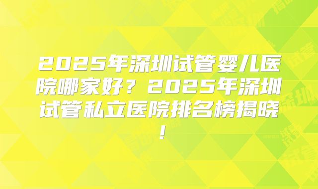 2025年深圳试管婴儿医院哪家好？2025年深圳试管私立医院排名榜揭晓！