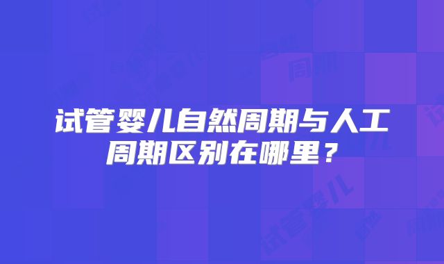 试管婴儿自然周期与人工周期区别在哪里？