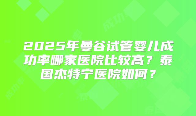2025年曼谷试管婴儿成功率哪家医院比较高?泰国杰特宁医院如何?