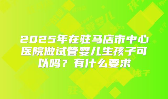 2025年在驻马店市中心医院做试管婴儿生孩子可以吗?有什么要求