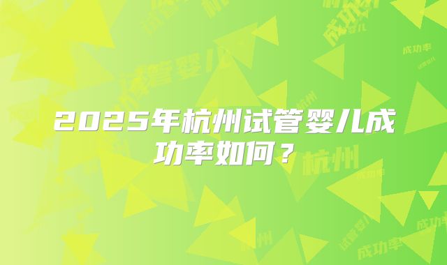 2025年杭州试管婴儿成功率如何?