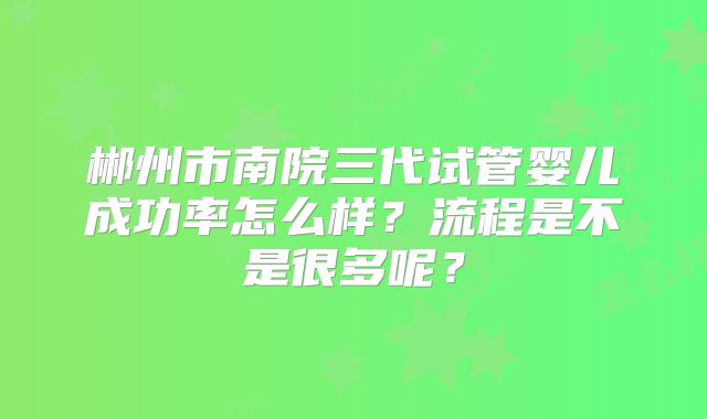 郴州市南院三代试管婴儿成功率怎么样？流程是不是很多呢？