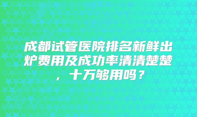 成都试管医院排名新鲜出炉费用及成功率清清楚楚，十万够用吗？