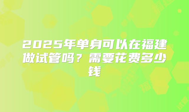 2025年单身可以在福建做试管吗?需要花费多少钱