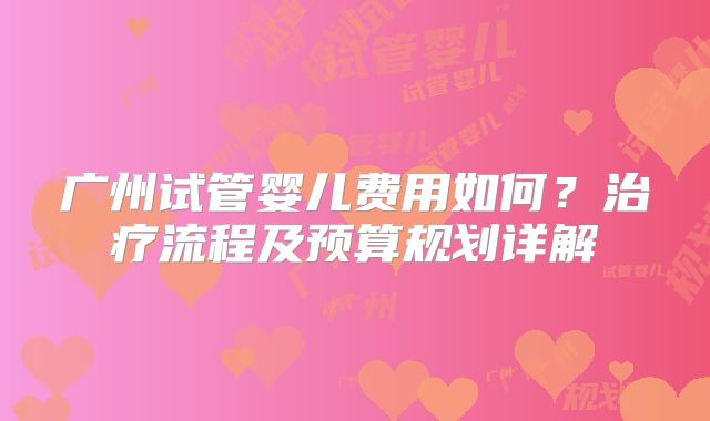广州试管婴儿费用如何？治疗流程及预算规划详解