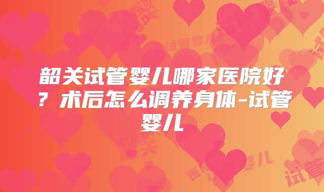 韶关试管婴儿哪家医院好？术后怎么调养身体-试管婴儿