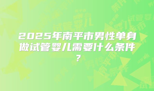2025年南平市男性单身做试管婴儿需要什么条件?