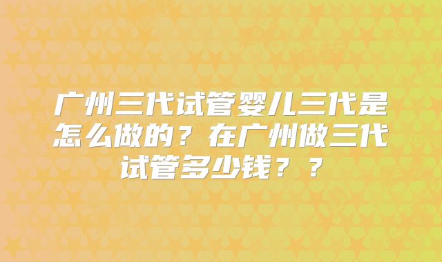 广州三代试管婴儿三代是怎么做的？在广州做三代试管多少钱？？