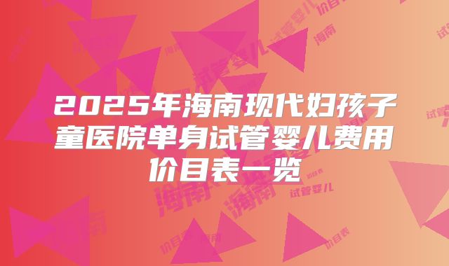 2025年海南现代妇孩子童医院单身试管婴儿费用价目表一览