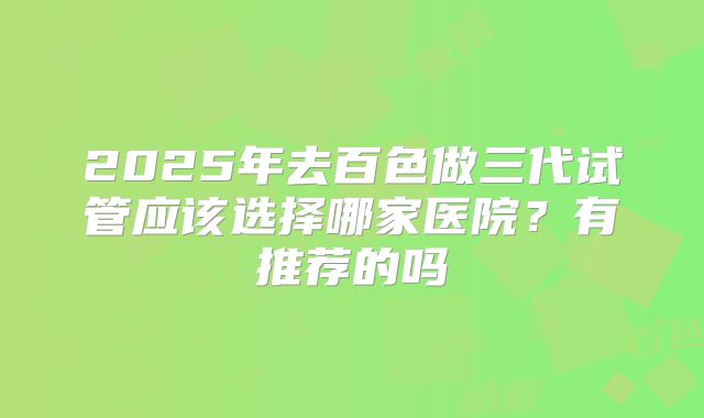 2025年去百色做三代试管应该选择哪家医院?有推荐的吗