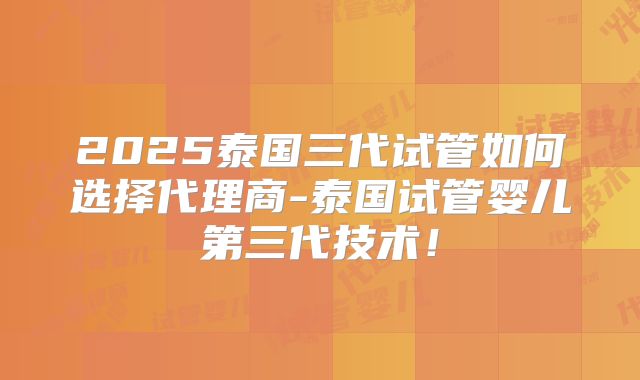 2025泰国三代试管如何选择代理商-泰国试管婴儿第三代技术!