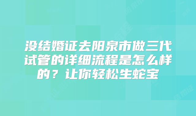 没结婚证去阳泉市做三代试管的详细流程是怎么样的?让你轻松生蛇宝