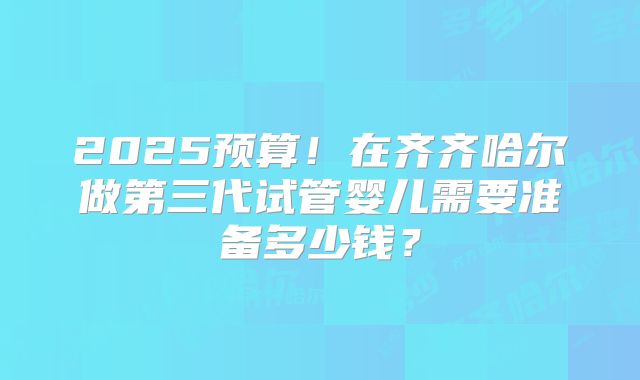 2025预算!在齐齐哈尔做第三代试管婴儿需要准备多少钱?