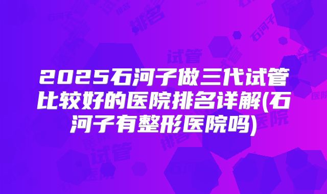 2025石河子做三代试管比较好的医院排名详解(石河子有整形医院吗)