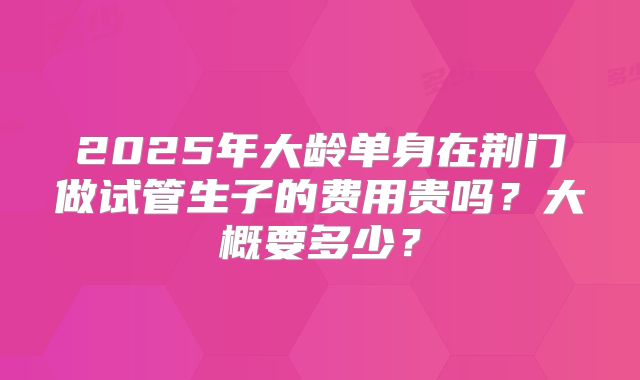 2025年大龄单身在荆门做试管生子的费用贵吗?大概要多少?
