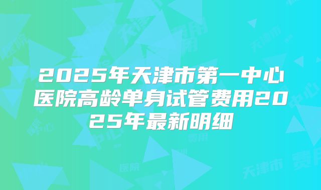 2025年天津市第一中心医院高龄单身试管费用2025年最新明细