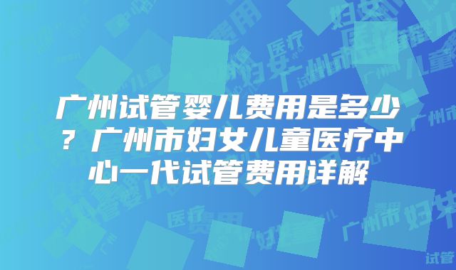 广州试管婴儿费用是多少？广州市妇女儿童医疗中心一代试管费用详解
