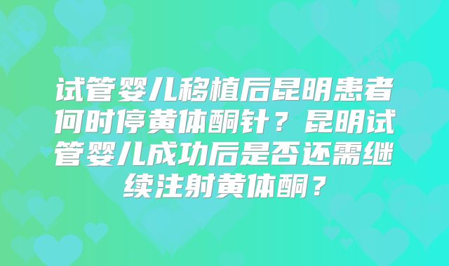 试管婴儿移植后昆明患者何时停黄体酮针？昆明试管婴儿成功后是否还需继续注射黄体酮？