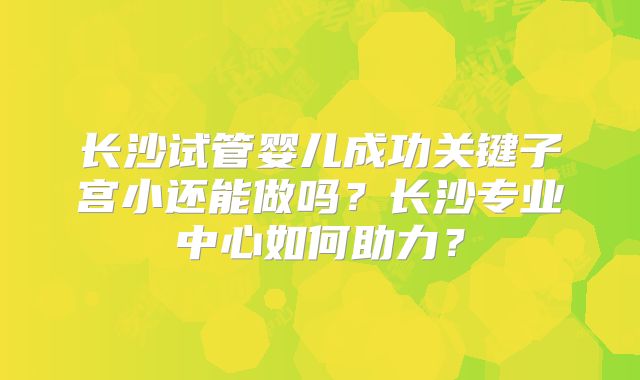 长沙试管婴儿成功关键子宫小还能做吗?长沙专业中心如何助力?