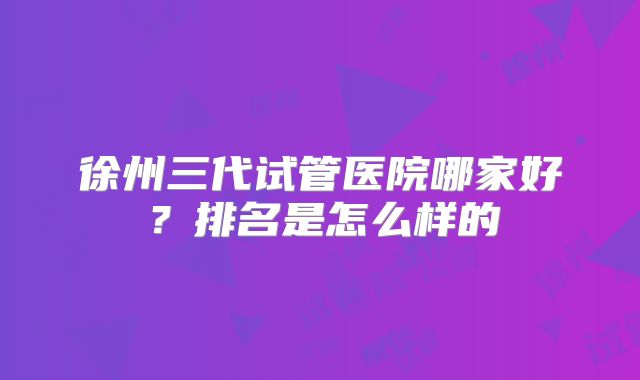 徐州三代试管医院哪家好？排名是怎么样的