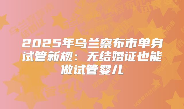 2025年乌兰察布市单身试管新规:无结婚证也能做试管婴儿