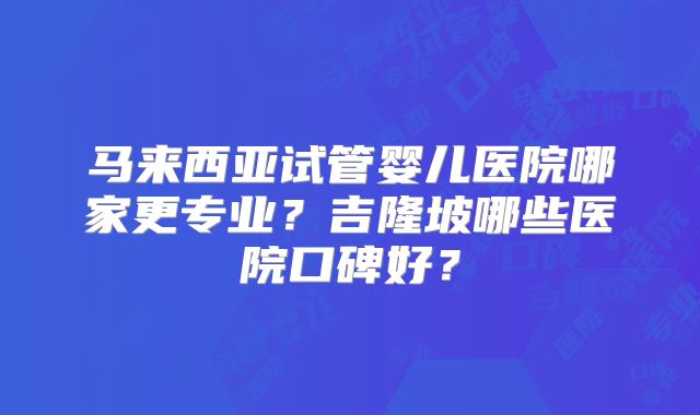 马来西亚试管婴儿医院哪家更专业？吉隆坡哪些医院口碑好？