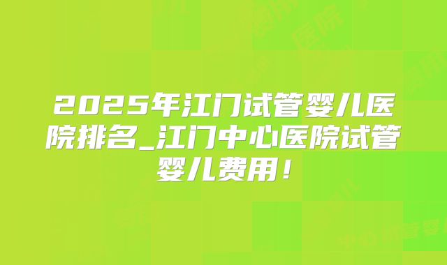 2025年江门试管婴儿医院排名_江门中心医院试管婴儿费用！