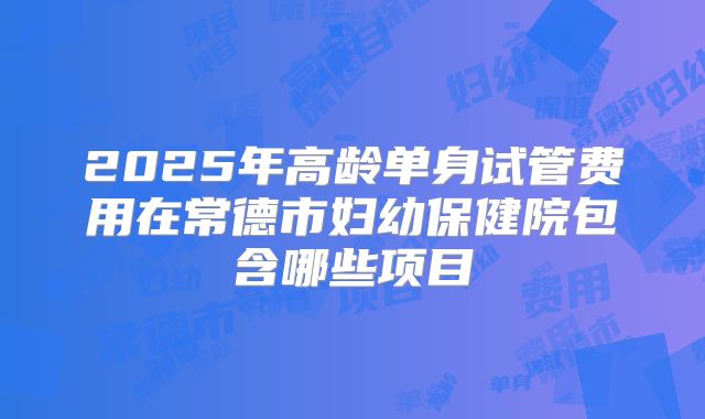2025年高龄单身试管费用在常德市妇幼保健院包含哪些项目